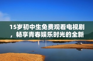 15岁初中生免费观看电视剧，畅享青春娱乐时光的全新体验