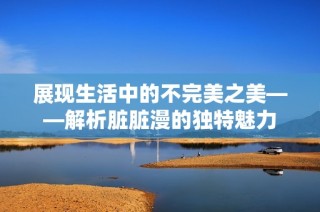 展现生活中的不完美之美——解析脏脏漫的独特魅力