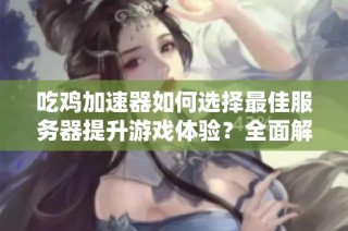 吃鸡加速器如何选择最佳服务器提升游戏体验？全面解析！