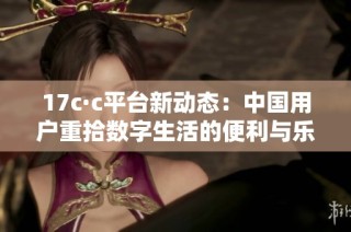 17c·c平台新动态：中国用户重拾数字生活的便利与乐趣