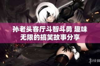 孙老头客厅斗智斗勇 趣味无限的搞笑故事分享