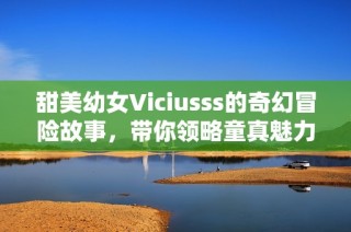 甜美幼女Viciusss的奇幻冒险故事，带你领略童真魅力