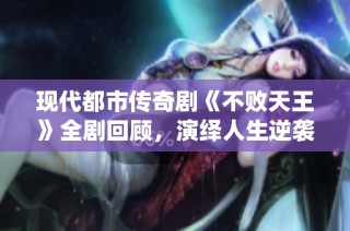 现代都市传奇剧《不败天王》全剧回顾，演绎人生逆袭的精彩故事