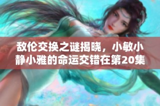敌伦交换之谜揭晓，小敏小静小雅的命运交错在第20集