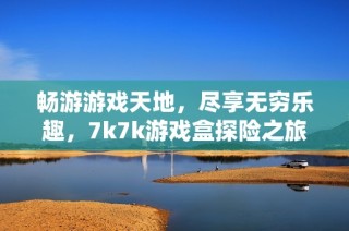 畅游游戏天地，尽享无穷乐趣，7k7k游戏盒探险之旅
