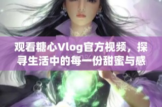 观看糖心Vlog官方视频，探寻生活中的每一份甜蜜与感动