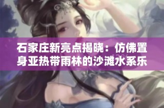 石家庄新亮点揭晓：仿佛置身亚热带雨林的沙滩水系乐园