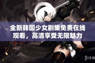 全新韩国少女剧集免费在线观看，高清享受无限魅力