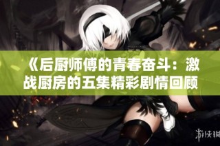《后厨师傅的青春奋斗：激战厨房的五集精彩剧情回顾》