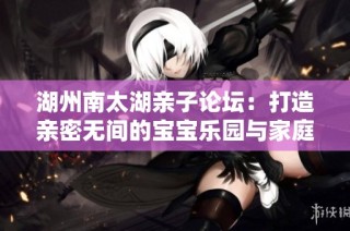 湖州南太湖亲子论坛：打造亲密无间的宝宝乐园与家庭活动盛宴