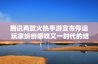腾讯两款火热手游宣布停运 玩家纷纷感叹又一时代的结束与怀念