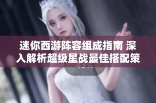 迷你西游阵容组成指南 深入解析超级星战最佳搭配策略与英雄选择技巧