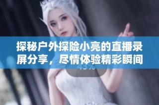 探秘户外探险小亮的直播录屏分享，尽情体验精彩瞬间与冒险故事