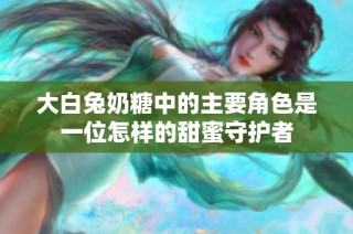 大白兔奶糖中的主要角色是一位怎样的甜蜜守护者