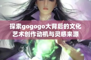 探索gogogo大背后的文化艺术创作动机与灵感来源