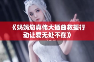 《妈妈您真伟大插曲救援行动让爱无处不在》