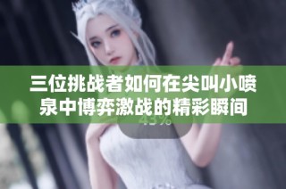 三位挑战者如何在尖叫小喷泉中博弈激战的精彩瞬间
