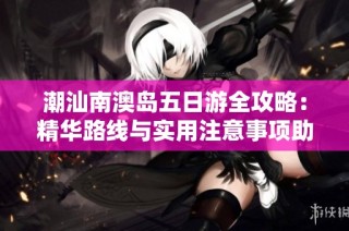 潮汕南澳岛五日游全攻略：精华路线与实用注意事项助你畅游潮州之美