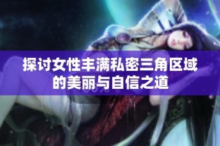 探讨女性丰满私密三角区域的美丽与自信之道