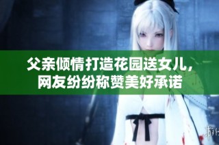 父亲倾情打造花园送女儿，网友纷纷称赞美好承诺