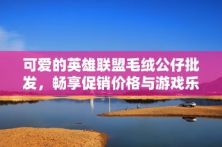 可爱的英雄联盟毛绒公仔批发，畅享促销价格与游戏乐趣！
