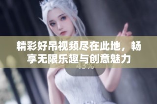 精彩好吊视频尽在此地，畅享无限乐趣与创意魅力