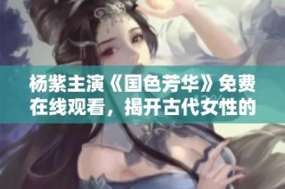 杨紫主演《国色芳华》免费在线观看，揭开古代女性的动人故事