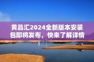 黄品汇2024全新版本安装包即将发布，快来了解详情！