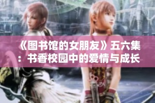 《图书馆的女朋友》五六集：书香校园中的爱情与成长的交响曲
