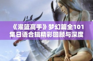 《灌篮高手》梦幻篇全101集日语合辑精彩回顾与深度解析