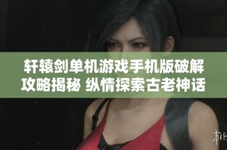 轩辕剑单机游戏手机版破解攻略揭秘 纵情探索古老神话世界的无限魅力