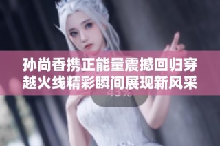 孙尚香携正能量震撼回归穿越火线精彩瞬间展现新风采