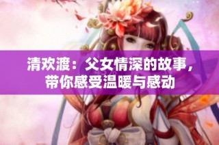 清欢渡：父女情深的故事，带你感受温暖与感动