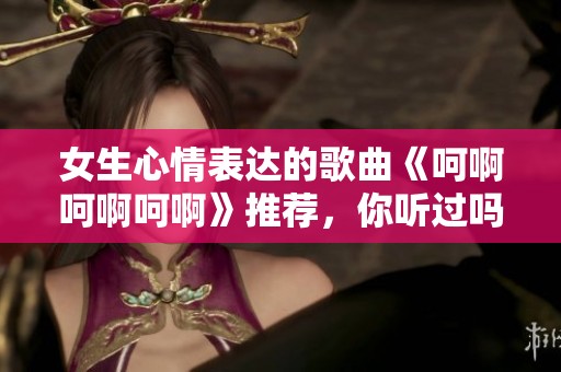 女生心情表达的歌曲《呵啊呵啊呵啊》推荐，你听过吗？