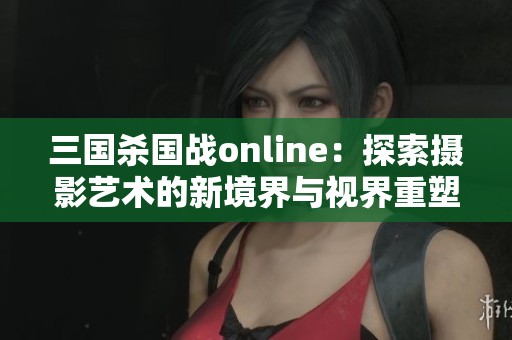 三国杀国战online：探索摄影艺术的新境界与视界重塑之旅