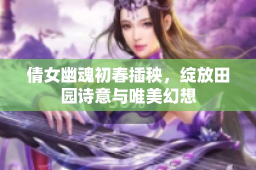 倩女幽魂初春插秧，绽放田园诗意与唯美幻想