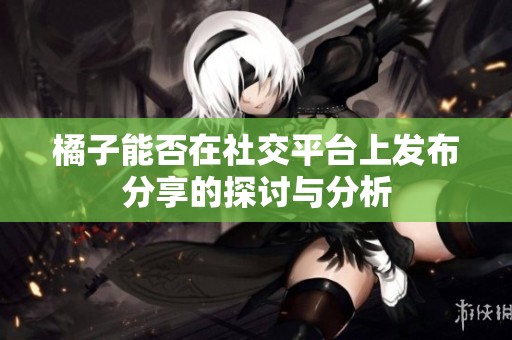 橘子能否在社交平台上发布分享的探讨与分析