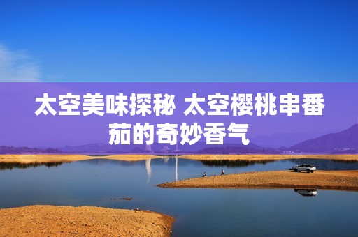 太空美味探秘 太空樱桃串番茄的奇妙香气