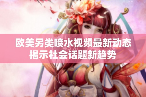 欧美另类喷水视频最新动态揭示社会话题新趋势