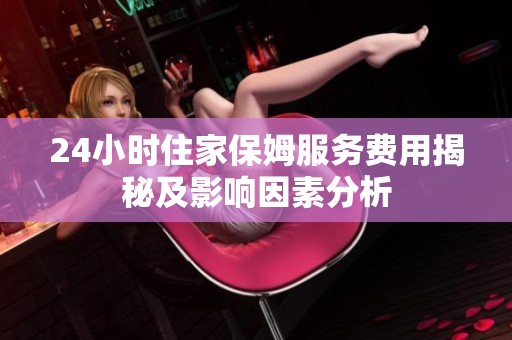 24小时住家保姆服务费用揭秘及影响因素分析