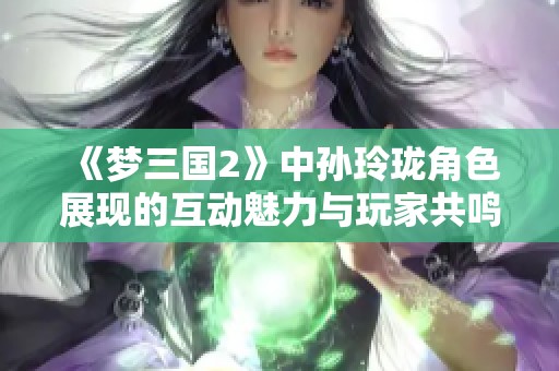 《梦三国2》中孙玲珑角色展现的互动魅力与玩家共鸣
