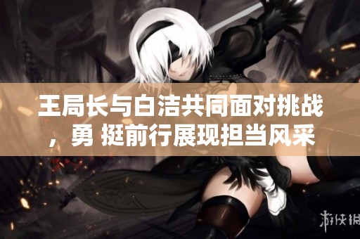 王局长与白洁共同面对挑战，勇 挺前行展现担当风采