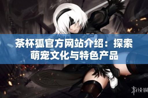 茶杯狐官方网站介绍：探索萌宠文化与特色产品