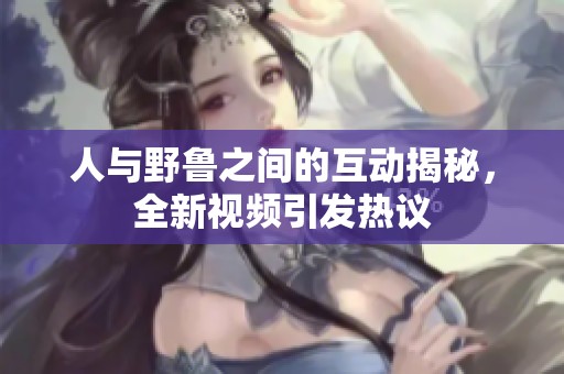 人与野鲁之间的互动揭秘，全新视频引发热议