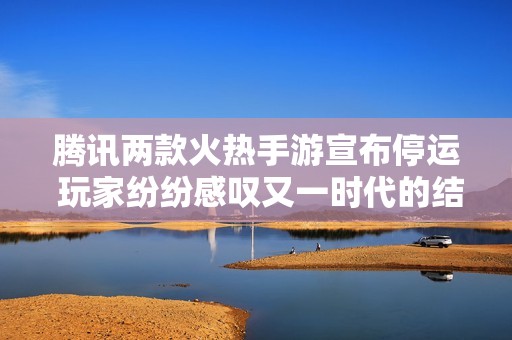 腾讯两款火热手游宣布停运 玩家纷纷感叹又一时代的结束与怀念