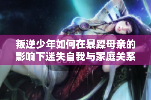 叛逆少年如何在暴躁母亲的影响下迷失自我与家庭关系破裂