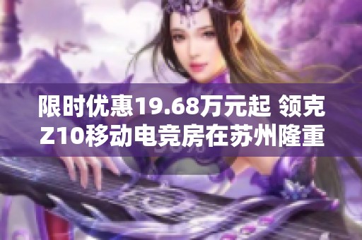 限时优惠19.68万元起 领克Z10移动电竞房在苏州隆重发布