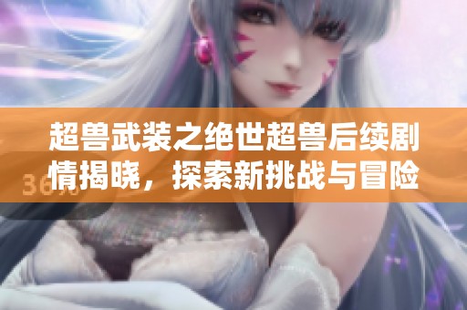 超兽武装之绝世超兽后续剧情揭晓,探索新挑战与冒险的精彩旅程 超兽武装之绝世超兽后续剧情揭晓,探索新挑战与冒险的精彩旅程