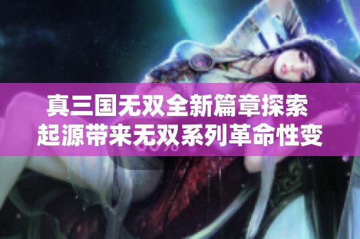真三国无双全新篇章探索 起源带来无双系列革命性变革的深度评测