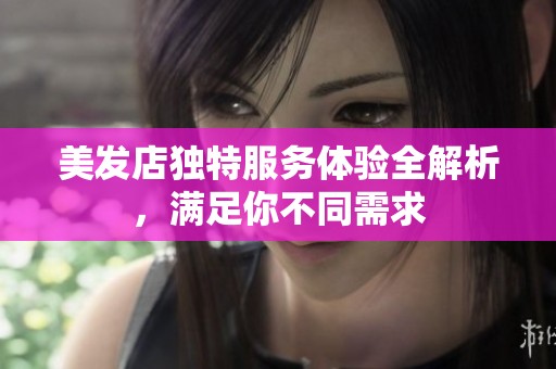 美发店独特服务体验全解析，满足你不同需求